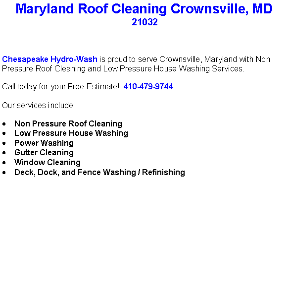 Text Box: Maryland Roof Cleaning Crownsville, MD21032Chesapeake Hydro-Wash is proud to serve Crownsville, Maryland with Non Pressure Roof Cleaning and Low Pressure House Washing Services.  Call today for your Free Estimate!  410-479-9744Our services include:  Non Pressure Roof CleaningLow Pressure House WashingPower WashingGutter CleaningWindow CleaningDeck, Dock, and Fence Washing / Refinishing                                    