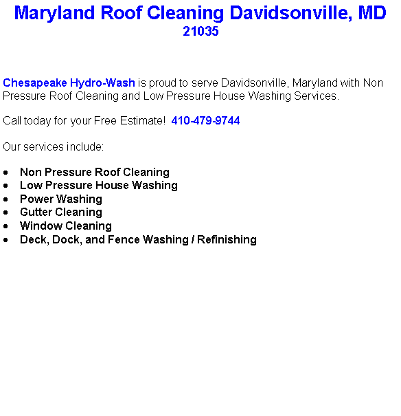 Text Box: Maryland Roof Cleaning Davidsonville, MD21035Chesapeake Hydro-Wash is proud to serve Davidsonville, Maryland with Non Pressure Roof Cleaning and Low Pressure House Washing Services.  Call today for your Free Estimate!  410-479-9744Our services include:  Non Pressure Roof CleaningLow Pressure House WashingPower WashingGutter CleaningWindow CleaningDeck, Dock, and Fence Washing / Refinishing                                    