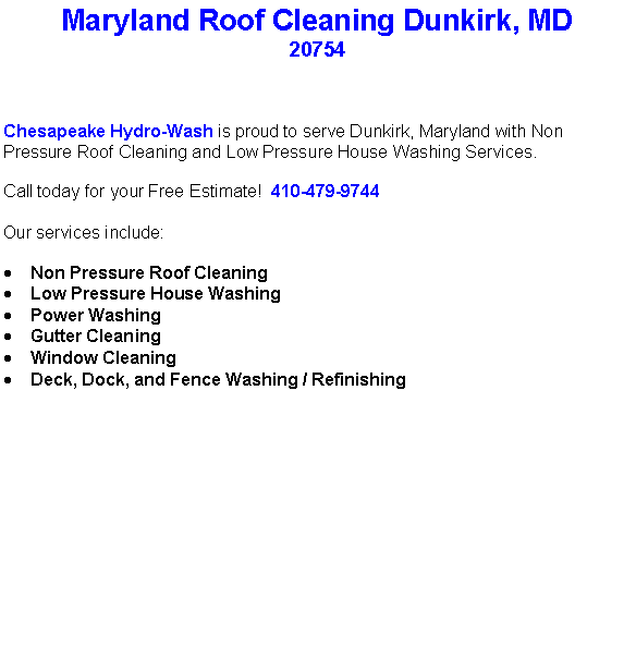 Text Box: Maryland Roof Cleaning Dunkirk, MD20754Chesapeake Hydro-Wash is proud to serve Dunkirk, Maryland with Non Pressure Roof Cleaning and Low Pressure House Washing Services.  Call today for your Free Estimate!  410-479-9744Our services include:  Non Pressure Roof CleaningLow Pressure House WashingPower WashingGutter CleaningWindow CleaningDeck, Dock, and Fence Washing / Refinishing                                    