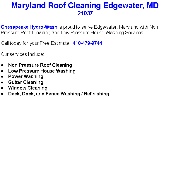Text Box: Maryland Roof Cleaning Edgewater, MD21037Chesapeake Hydro-Wash is proud to serve Edgewater, Maryland with Non Pressure Roof Cleaning and Low Pressure House Washing Services.  Call today for your Free Estimate!  410-479-9744Our services include:  Non Pressure Roof CleaningLow Pressure House WashingPower WashingGutter CleaningWindow CleaningDeck, Dock, and Fence Washing / Refinishing                                    