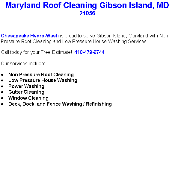 Text Box: Maryland Roof Cleaning Gibson Island, MD21056Chesapeake Hydro-Wash is proud to serve Gibson Island, Maryland with Non Pressure Roof Cleaning and Low Pressure House Washing Services.  Call today for your Free Estimate!  410-479-9744Our services include:  Non Pressure Roof CleaningLow Pressure House WashingPower WashingGutter CleaningWindow CleaningDeck, Dock, and Fence Washing / Refinishing                                    