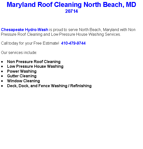 Text Box: Maryland Roof Cleaning North Beach, MD20714Chesapeake Hydro-Wash is proud to serve North Beach, Maryland with Non Pressure Roof Cleaning and Low Pressure House Washing Services.  Call today for your Free Estimate!  410-479-9744Our services include:  Non Pressure Roof CleaningLow Pressure House WashingPower WashingGutter CleaningWindow CleaningDeck, Dock, and Fence Washing / Refinishing                                    