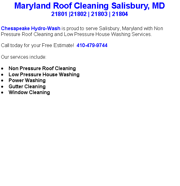 Text Box: Maryland Roof Cleaning Salisbury, MD21801 |21802 | 21803 | 21804Chesapeake Hydro-Wash is proud to serve Salisbury, Maryland with Non Pressure Roof Cleaning and Low Pressure House Washing Services.  Call today for your Free Estimate!  410-479-9744Our services include:  Non Pressure Roof CleaningLow Pressure House WashingPower WashingGutter CleaningWindow Cleaning                                    