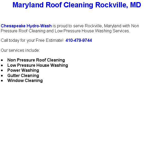 Text Box: Maryland Roof Cleaning Rockville, MDChesapeake Hydro-Wash is proud to serve Rockville, Maryland with Non Pressure Roof Cleaning and Low Pressure House Washing Services.  Call today for your Free Estimate!  410-479-9744Our services include:  Non Pressure Roof CleaningLow Pressure House WashingPower WashingGutter CleaningWindow Cleaning                                    