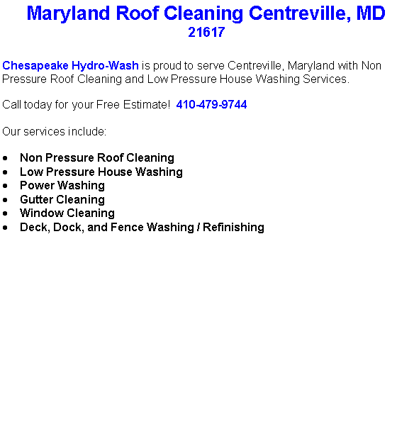 Text Box: Maryland Roof Cleaning Centreville, MD21617Chesapeake Hydro-Wash is proud to serve Centreville, Maryland with Non Pressure Roof Cleaning and Low Pressure House Washing Services.  Call today for your Free Estimate!  410-479-9744Our services include:  Non Pressure Roof CleaningLow Pressure House WashingPower WashingGutter CleaningWindow CleaningDeck, Dock, and Fence Washing / Refinishing                                    