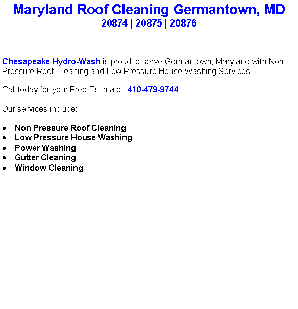 Text Box: Maryland Roof Cleaning Germantown, MD20874 | 20875 | 20876Chesapeake Hydro-Wash is proud to serve Germantown, Maryland with Non Pressure Roof Cleaning and Low Pressure House Washing Services.  Call today for your Free Estimate!  410-479-9744Our services include:  Non Pressure Roof CleaningLow Pressure House WashingPower WashingGutter CleaningWindow Cleaning                                    