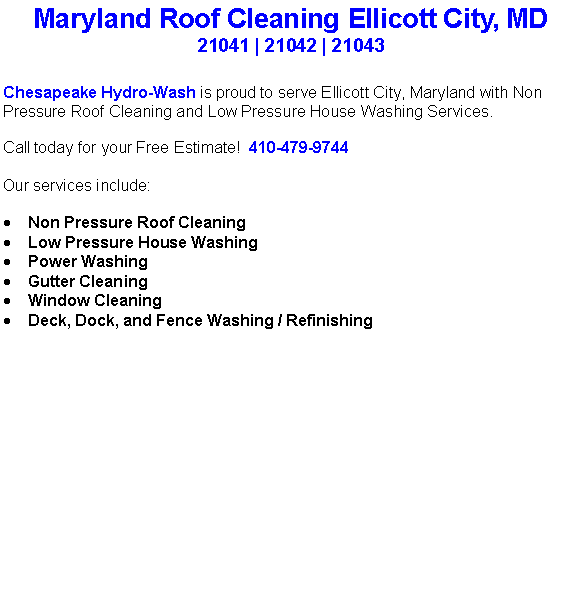 Text Box: Maryland Roof Cleaning Ellicott City, MD21041 | 21042 | 21043Chesapeake Hydro-Wash is proud to serve Ellicott City, Maryland with Non Pressure Roof Cleaning and Low Pressure House Washing Services.  Call today for your Free Estimate!  410-479-9744Our services include:  Non Pressure Roof CleaningLow Pressure House WashingPower WashingGutter CleaningWindow CleaningDeck, Dock, and Fence Washing / Refinishing                                    