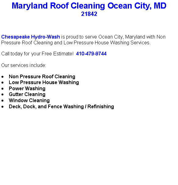 Text Box: Maryland Roof Cleaning Ocean City, MD21842Chesapeake Hydro-Wash is proud to serve Ocean City, Maryland with Non Pressure Roof Cleaning and Low Pressure House Washing Services.  Call today for your Free Estimate!  410-479-9744Our services include:  Non Pressure Roof CleaningLow Pressure House WashingPower WashingGutter CleaningWindow CleaningDeck, Dock, and Fence Washing / Refinishing                                    