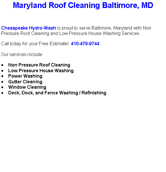 Text Box: Maryland Roof Cleaning Baltimore, MDChesapeake Hydro-Wash is proud to serve Baltimore, Maryland with Non Pressure Roof Cleaning and Low Pressure House Washing Services.  Call today for your Free Estimate!  410-479-9744Our services include:  Non Pressure Roof CleaningLow Pressure House WashingPower WashingGutter CleaningWindow CleaningDeck, Dock, and Fence Washing / Refinishing                                    