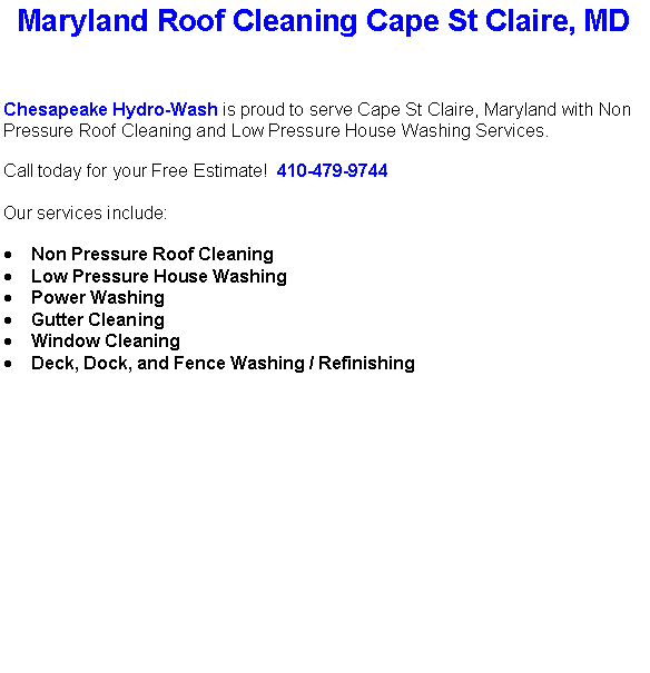 Text Box: Maryland Roof Cleaning Cape St Claire, MDChesapeake Hydro-Wash is proud to serve Cape St Claire, Maryland with Non Pressure Roof Cleaning and Low Pressure House Washing Services.  Call today for your Free Estimate!  410-479-9744Our services include:  Non Pressure Roof CleaningLow Pressure House WashingPower WashingGutter CleaningWindow CleaningDeck, Dock, and Fence Washing / Refinishing                                    